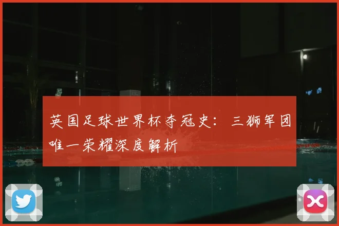 英国足球世界杯夺冠史：三狮军团唯一荣耀深度解析