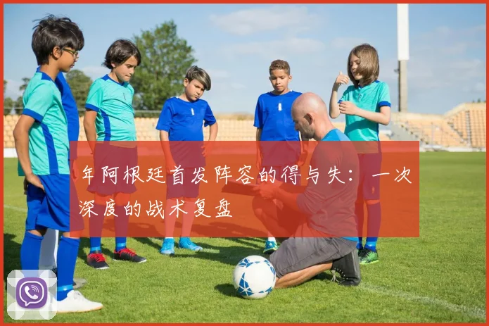 年阿根廷首发阵容的得与失:一次深度的战术复盘