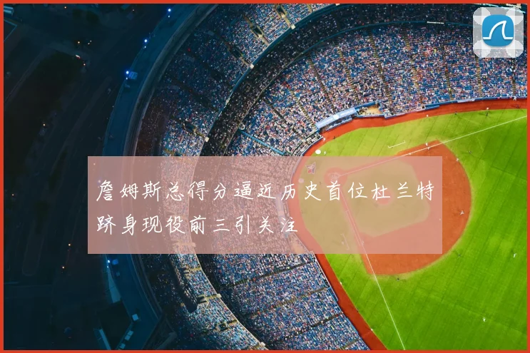 詹姆斯总得分逼近历史首位杜兰特跻身现役前三引关注