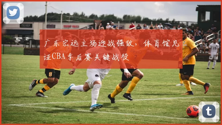 广东宏远主场迎战强敌，体育馆见证CBA季后赛关键战役