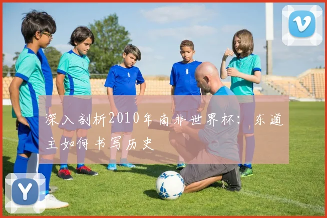 深入剖析2010年南非世界杯:东道主如何书写历史