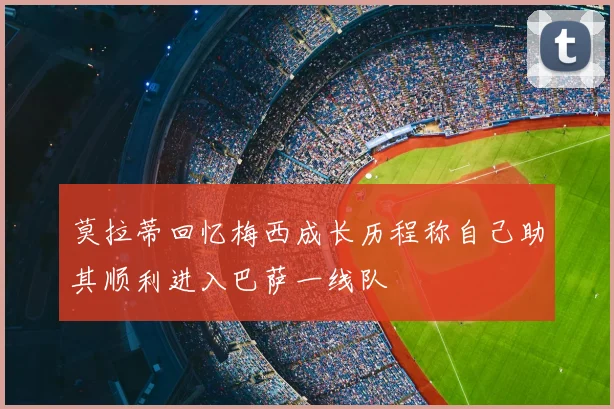 莫拉蒂回忆梅西成长历程称自己助其顺利进入巴萨一线队