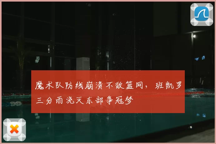 魔术队防线崩溃不敌篮网，班凯罗三分雨浇灭东部争冠梦