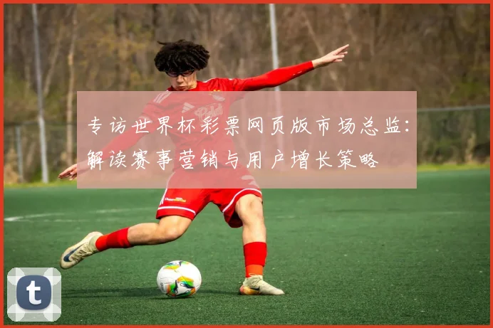 专访世界杯彩票网页版市场总监:解读赛事营销与用户增长策略