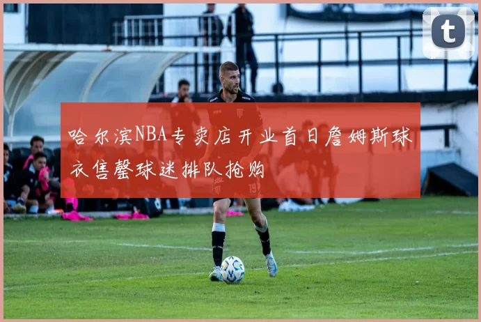 哈尔滨NBA专卖店开业首日詹姆斯球衣售罄球迷排队抢购