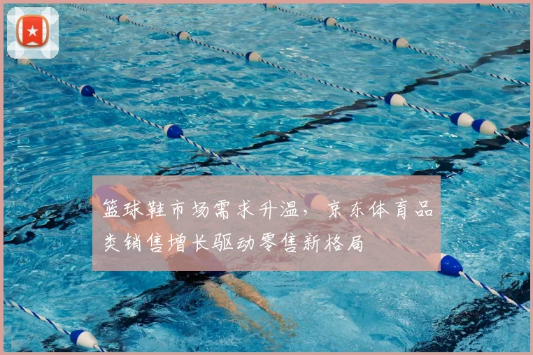 篮球鞋市场需求升温，京东体育品类销售增长驱动零售新格局