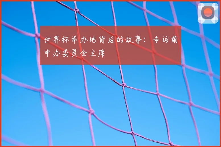 世界杯举办地背后的故事:专访前申办委员会主席