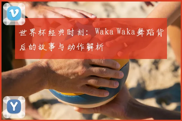 世界杯经典时刻：Waka Waka舞蹈背后的故事与动作解析
