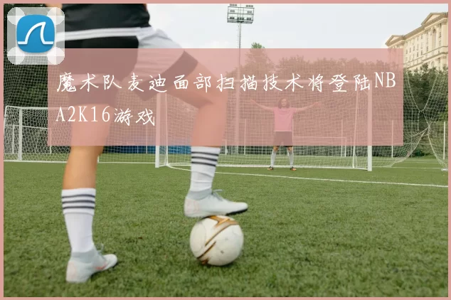 魔术队麦迪面部扫描技术将登陆NBA2K16游戏