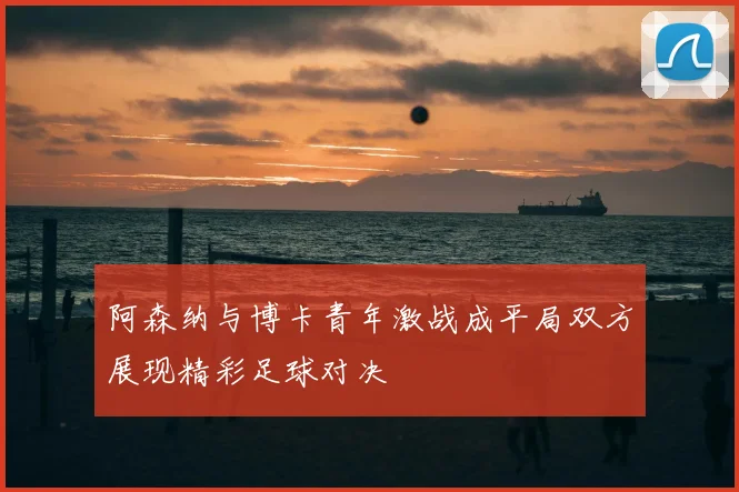 阿森纳与博卡青年激战成平局双方展现精彩足球对决